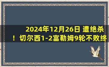 2024年12月26日 遭绝杀！切尔西1-2富勒姆9轮不败终结 多赛2场距榜首利物浦4分